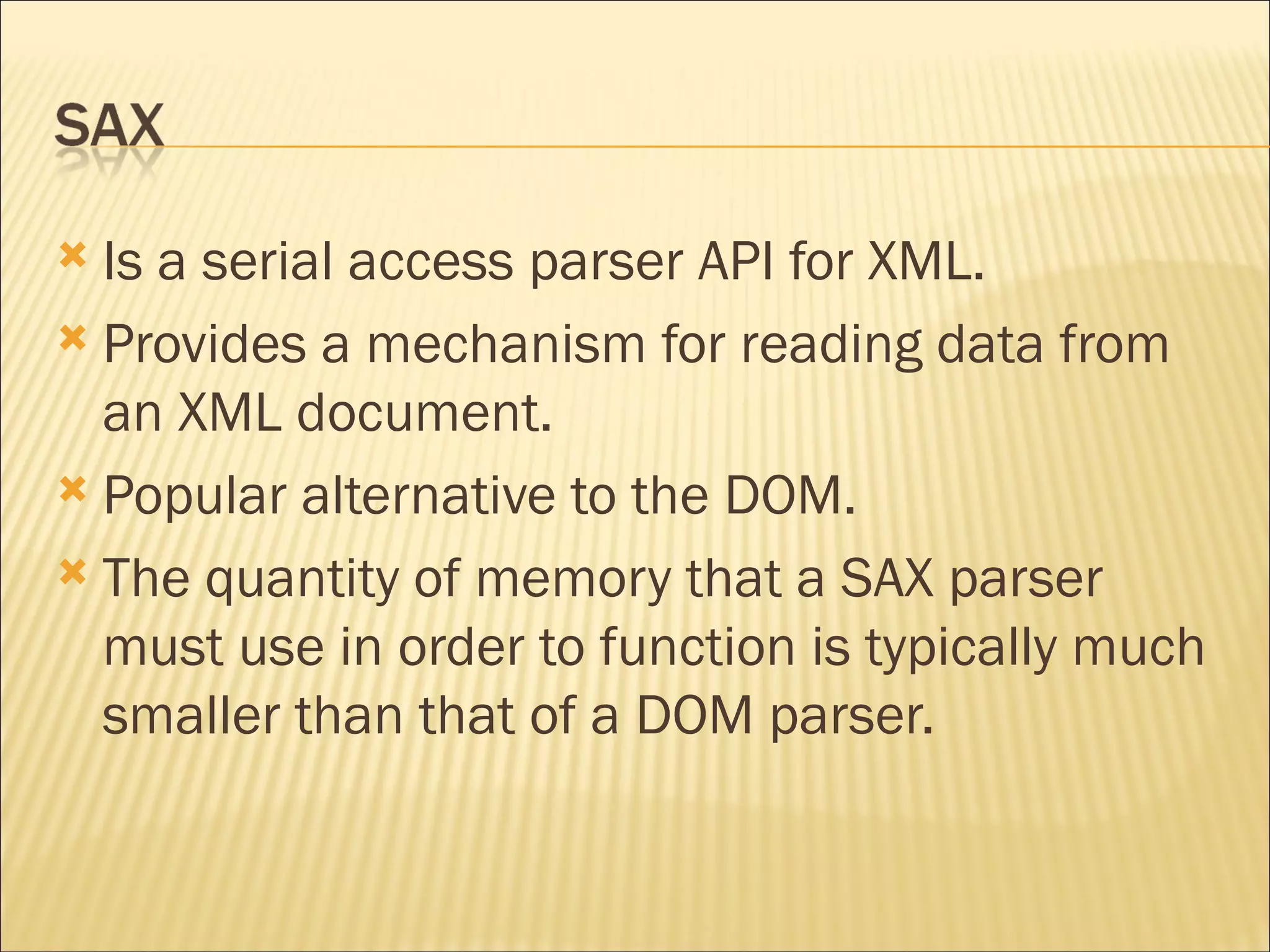 Is a serial access parser API for XML. Provides a mechanism for reading data from an XML document.  Popular alternative to the DOM. The quantity of memory that a SAX parser must use in order to function is typically much smaller than that of a DOM parser. 