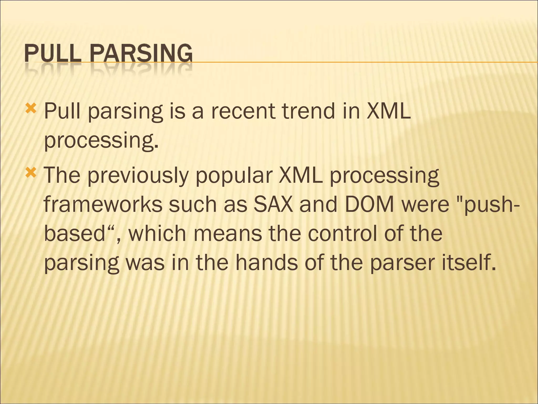 Pull parsing is a recent trend in XML processing. The previously popular XML processing frameworks such as SAX and DOM were "push-based“, which means the control of the parsing was in the hands of the parser itself.  