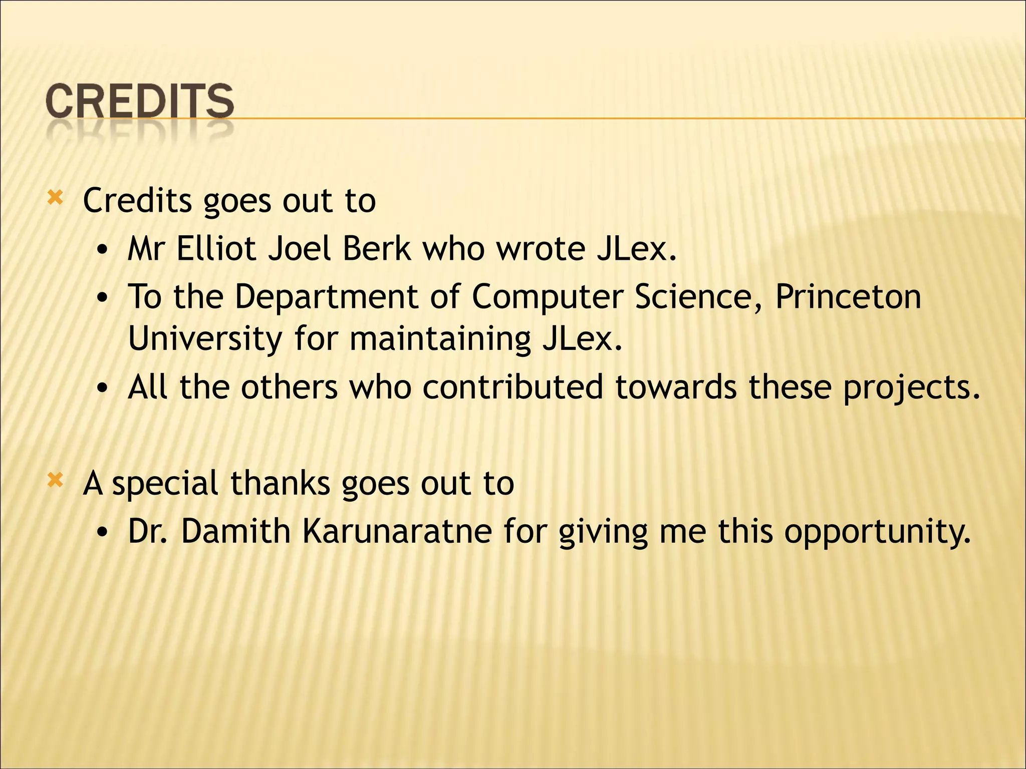 Credits goes out to Mr Elliot Joel Berk who wrote JLex. To the Department of Computer Science, Princeton University   for maintaining JLex. All the others who contributed towards these projects.  A special thanks goes out to  Dr. Damith Karunaratne for giving me this opportunity. 