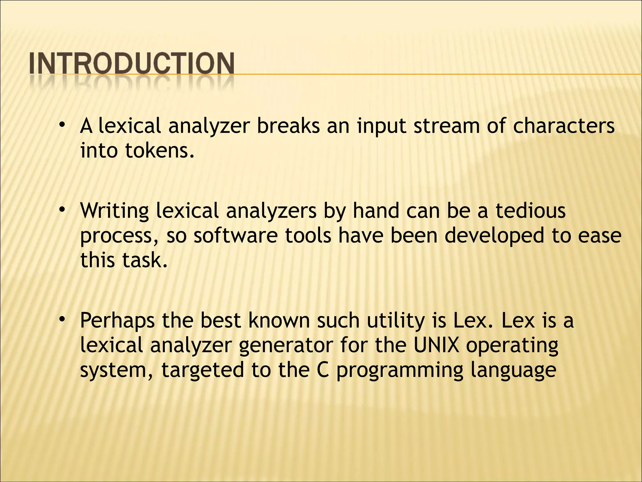 A lexical analyzer breaks an input stream of characters into tokens.  Writing lexical analyzers by hand can be a tedious process, so software tools have been developed to ease this task.  Perhaps the best known such utility is Lex. Lex is a lexical analyzer generator for the UNIX operating system, targeted to the C programming language 