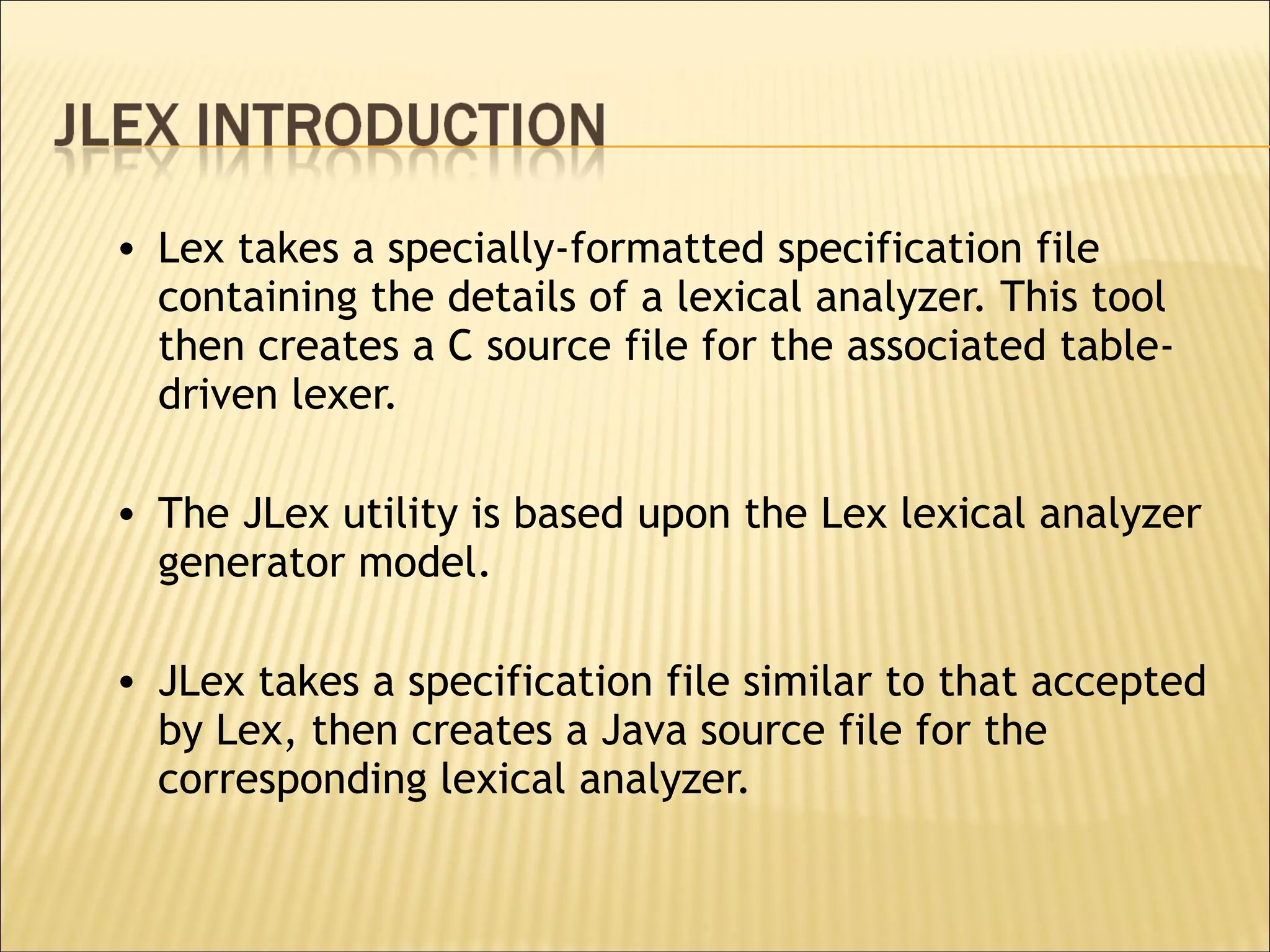 Lex takes a specially-formatted specification file containing the details of a lexical analyzer. This tool then creates a C source file for the associated table-driven lexer. The JLex utility is based upon the Lex lexical analyzer generator model.  JLex takes a specification file similar to that accepted by Lex, then creates a Java source file for the corresponding lexical analyzer.  