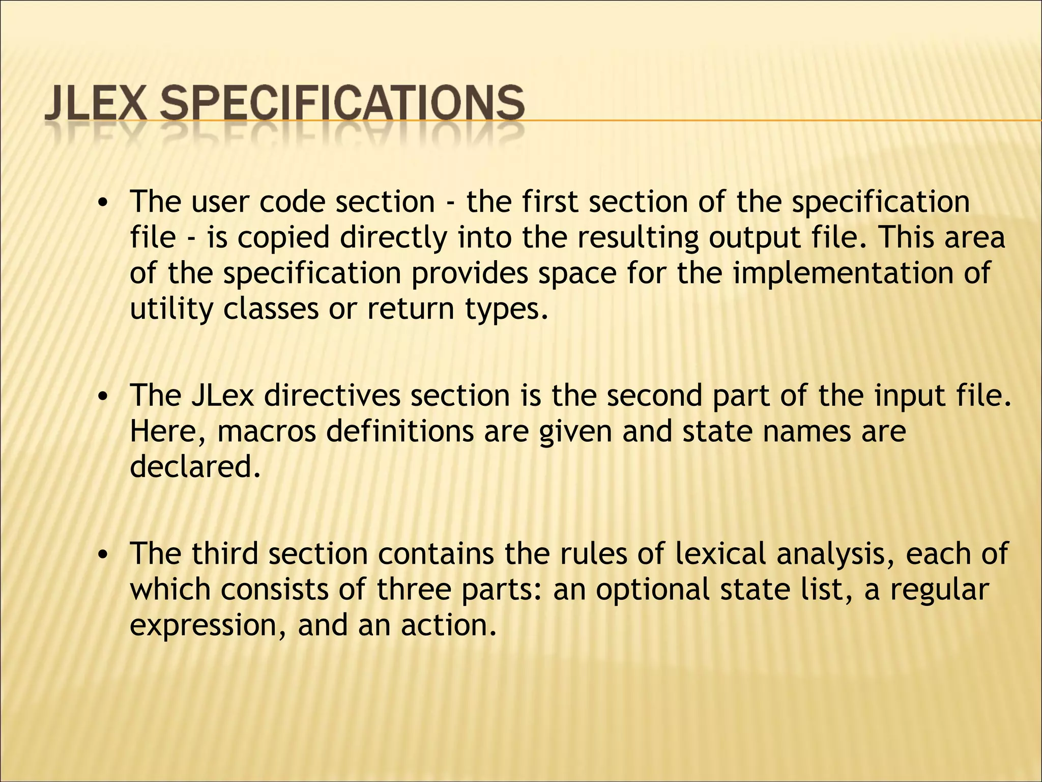 The user code section - the first section of the specification file - is copied directly into the resulting output file. This area of the specification provides space for the implementation of utility classes or return types.  The JLex directives section is the second part of the input file. Here, macros definitions are given and state names are declared.  The third section contains the rules of lexical analysis, each of which consists of three parts: an optional state list, a regular expression, and an action.  