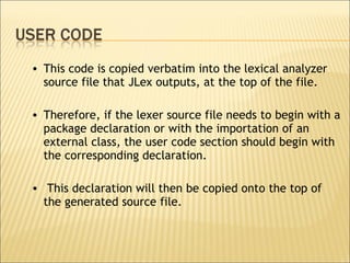 This code is copied verbatim into the lexical analyzer source file that JLex outputs, at the top of the file.  Therefore, if the lexer source file needs to begin with a package declaration or with the importation of an external class, the user code section should begin with the corresponding declaration. This declaration will then be copied onto the top of the generated source file.  