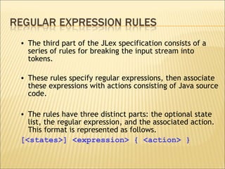 The third part of the JLex specification consists of a series of rules for breaking the input stream into tokens.  These rules specify regular expressions, then associate these expressions with actions consisting of Java source code.  The rules have three distinct parts: the optional state list, the regular expression, and the associated action. This format is represented as follows. [<states>] <expression> { <action> } 
