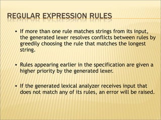If more than one rule matches strings from its input, the generated lexer resolves conflicts between rules by greedily choosing the rule that matches the longest string.  Rules appearing earlier in the specification are given a higher priority by the generated lexer.  If the generated lexical analyzer receives input that does not match any of its rules, an error will be raised.  
