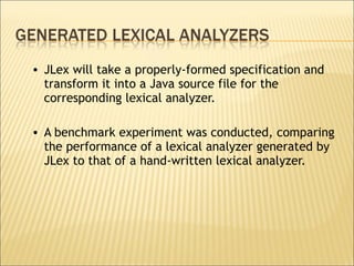 JLex will take a properly-formed specification and transform it into a Java source file for the corresponding lexical analyzer.  A benchmark experiment was conducted, comparing the performance of a lexical analyzer generated by JLex to that of a hand-written lexical analyzer. 
