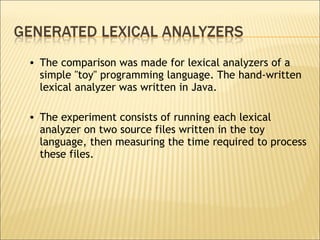 The comparison was made for lexical analyzers of a simple ''toy'' programming language. The hand-written lexical analyzer was written in Java.  The experiment consists of running each lexical analyzer on two source files written in the toy language, then measuring the time required to process these files.  
