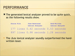 The generated lexical analyzer proved to be quite quick, as the following results show. Source File  JLex-Generated  Hand-Written Lexical Analyzer  Lexical Analyzer  177 lines 0.42 seconds 0.53 seconds 897 lines 0.98 seconds 1.28 seconds  The JLex lexical analyzer soundly outperformed the hand-written lexer.  