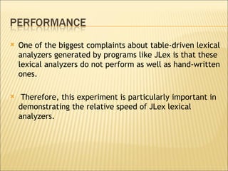 One of the biggest complaints about table-driven lexical analyzers generated by programs like JLex is that these lexical analyzers do not perform as well as hand-written ones. Therefore, this experiment is particularly important in demonstrating the relative speed of JLex lexical analyzers.  