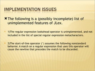 The following is a (possibly incomplete) list of unimplemented features of JLex.  1)The regular expression lookahead operator is unimplemented, and not included in the list of special regular expression metacharacters.   2)The start-of-line operator (^) assumes the following nonstandard behavior. A match on a regular expression that uses this operator will cause the newline that precedes the match to be discarded.  