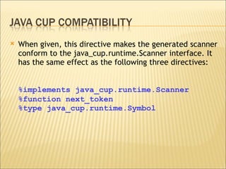 When given, this directive makes the generated scanner conform to the java_cup.runtime.Scanner interface. It has the same effect as the following three directives: %implements java_cup.runtime.Scanner %function next_token %type java_cup.runtime.Symbol 
