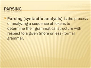 Parsing  ( syntactic analysis)  is the process of analyzing a sequence of tokens to determine their grammatical structure with respect to a given (more or less) formal grammar. 