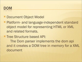 Document Object Model Platform- and language-independent standard object model for representing HTML or XML and related formats. Tree Structure based API:      The Dom parser implements the dom api and it creates a DOM tree in memory for a XML document 