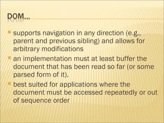 supports navigation in any direction (e.g., parent and previous sibling) and allows for arbitrary modifications an implementation must at least buffer the document that has been read so far (or some parsed form of it). best suited for applications where the document must be accessed repeatedly or out of sequence order 