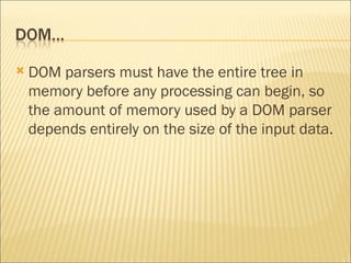 DOM parsers must have the entire tree in memory before any processing can begin, so the amount of memory used by a DOM parser depends entirely on the size of the input data. 