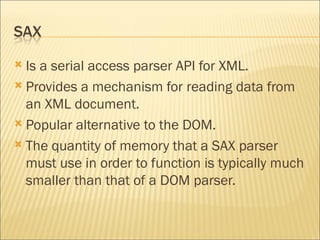 Is a serial access parser API for XML. Provides a mechanism for reading data from an XML document.  Popular alternative to the DOM. The quantity of memory that a SAX parser must use in order to function is typically much smaller than that of a DOM parser. 