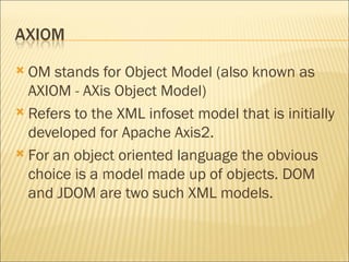 OM stands for Object Model (also known as AXIOM - AXis Object Model) Refers to the XML infoset model that is initially developed for Apache Axis2.  For an object oriented language the obvious choice is a model made up of objects. DOM and JDOM are two such XML models.  