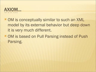 OM is conceptually similar to such an XML model by its external behavior but deep down it is very much different.  OM is based on Pull Parsing instead of Push Parsing. 