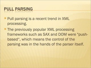 Pull parsing is a recent trend in XML processing. The previously popular XML processing frameworks such as SAX and DOM were "push-based“, which means the control of the parsing was in the hands of the parser itself.  