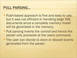 Push-based approach is fine and easy to use, but it was not efficient in handling large XML documents since a complete memory model will be generated in the memory.  Pull parsing inverts the control and hence the parser only proceeds at the users command.  The user can decide to store or discard events generated from the parser.  