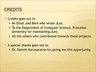 Credits goes out to Mr Elliot Joel Berk who wrote JLex. To the Department of Computer Science, Princeton University   for maintaining JLex. All the others who contributed towards these projects.  A special thanks goes out to  Dr. Damith Karunaratne for giving me this opportunity. 