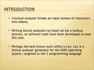 A lexical analyzer breaks an input stream of characters into tokens.  Writing lexical analyzers by hand can be a tedious process, so software tools have been developed to ease this task.  Perhaps the best known such utility is Lex. Lex is a lexical analyzer generator for the UNIX operating system, targeted to the C programming language 