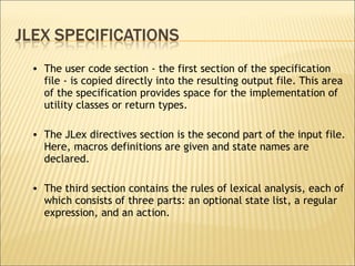 The user code section - the first section of the specification file - is copied directly into the resulting output file. This area of the specification provides space for the implementation of utility classes or return types.  The JLex directives section is the second part of the input file. Here, macros definitions are given and state names are declared.  The third section contains the rules of lexical analysis, each of which consists of three parts: an optional state list, a regular expression, and an action.  