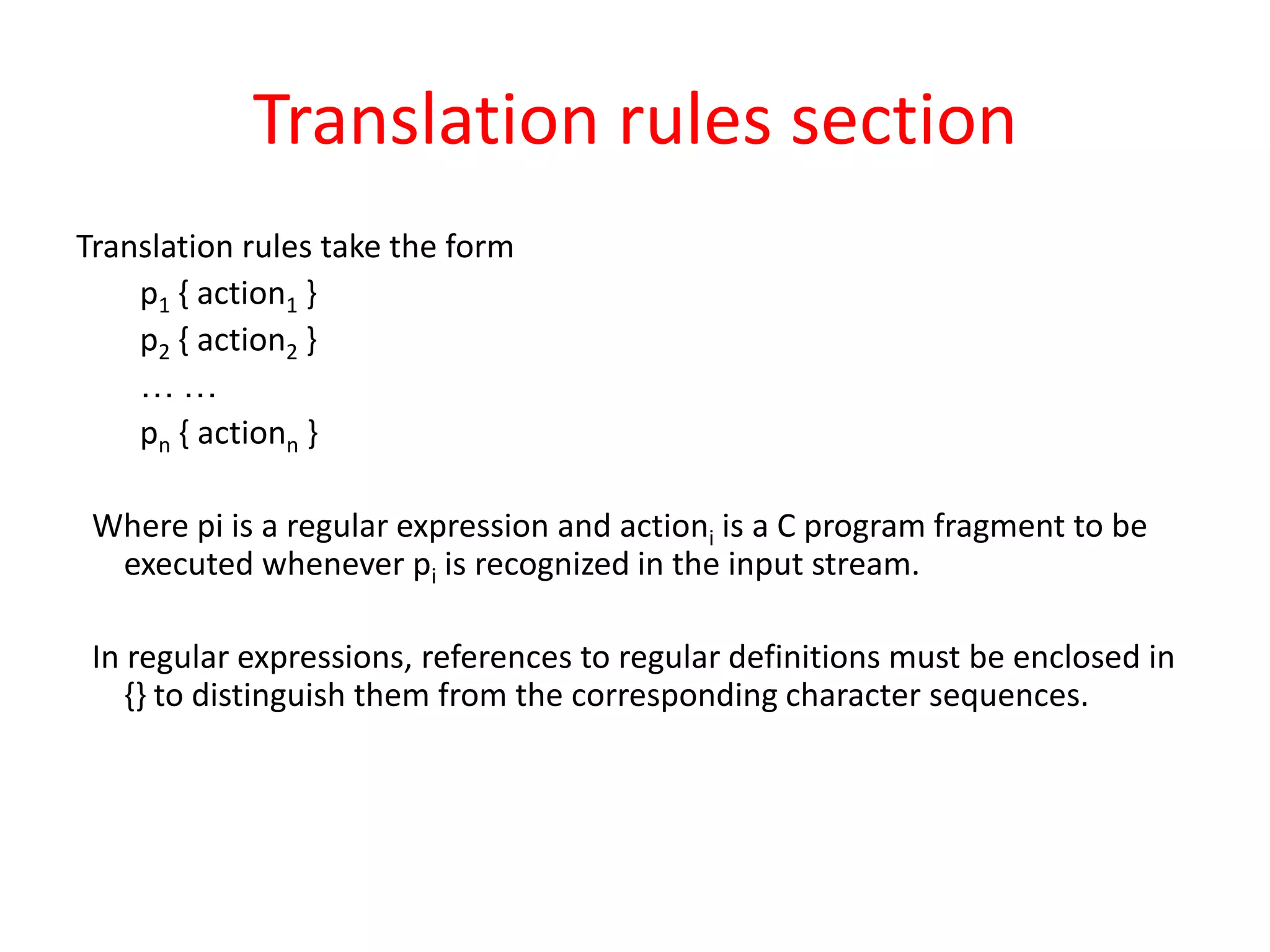 Translation rules section
Translation rules take the form
p1 { action1 }
p2 { action2 }
… …
pn { actionn }
Where pi is a regular expression and actioni is a C program fragment to be
executed whenever pi is recognized in the input stream.
In regular expressions, references to regular definitions must be enclosed in
{} to distinguish them from the corresponding character sequences.
 