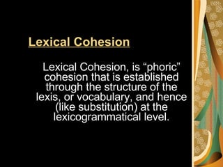 Lexical Cohesion   Lexical Cohesion, is “phoric” cohesion that is established through the structure of the lexis, or vocabulary, and hence (like substitution) at the lexicogrammatical level. 