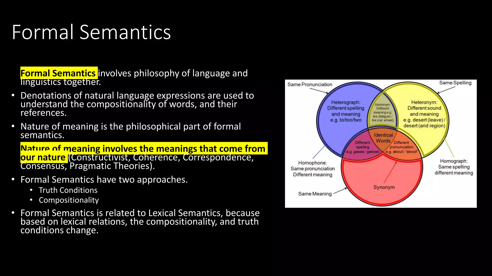 Formal Semantics
• Formal Semantics involves philosophy of language and
linguistics together.
• Denotations of natural language expressions are used to
understand the compositionality of words, and their
references.
• Nature of meaning is the philosophical part of formal
semantics.
• Nature of meaning involves the meanings that come from
our nature (Constructivist, Coherence, Correspondence,
Consensus, Pragmatic Theories).
• Formal Semantics have two approaches.
• Truth Conditions
• Compositionality
• Formal Semantics is related to Lexical Semantics, because
based on lexical relations, the compositionality, and truth
conditions change.
 
