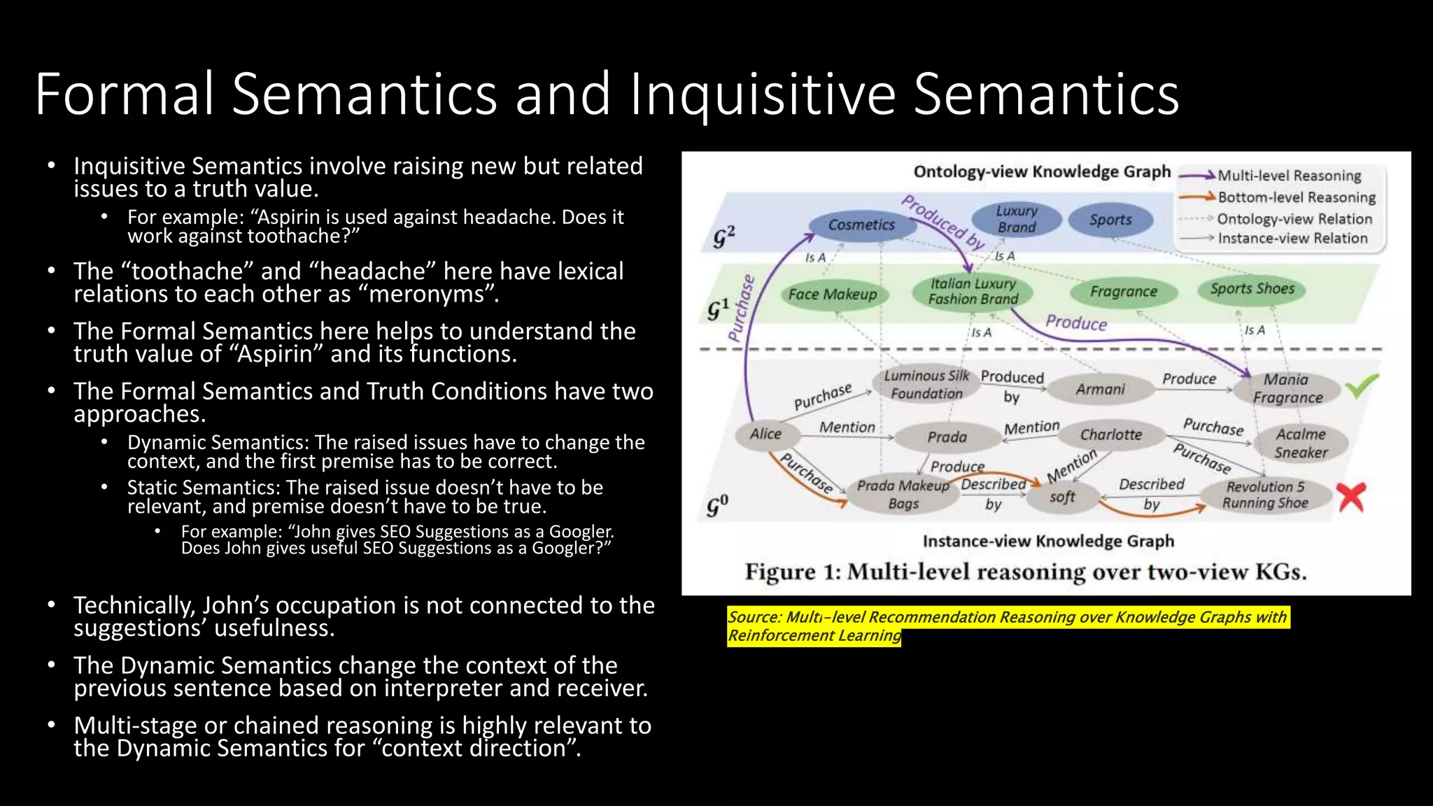 Formal Semantics and Inquisitive Semantics
• Inquisitive Semantics involve raising new but related
issues to a truth value.
• For example: “Aspirin is used against headache. Does it
work against toothache?”
• The “toothache” and “headache” here have lexical
relations to each other as “meronyms”.
• The Formal Semantics here helps to understand the
truth value of “Aspirin” and its functions.
• The Formal Semantics and Truth Conditions have two
approaches.
• Dynamic Semantics: The raised issues have to change the
context, and the first premise has to be correct.
• Static Semantics: The raised issue doesn’t have to be
relevant, and premise doesn’t have to be true.
• For example: “John gives SEO Suggestions as a Googler.
Does John gives useful SEO Suggestions as a Googler?”
• Technically, John’s occupation is not connected to the
suggestions’ usefulness.
• The Dynamic Semantics change the context of the
previous sentence based on interpreter and receiver.
• Multi-stage or chained reasoning is highly relevant to
the Dynamic Semantics for “context direction”.
Source: Multi-level Recommendation Reasoning over Knowledge Graphs with
Reinforcement Learning
 