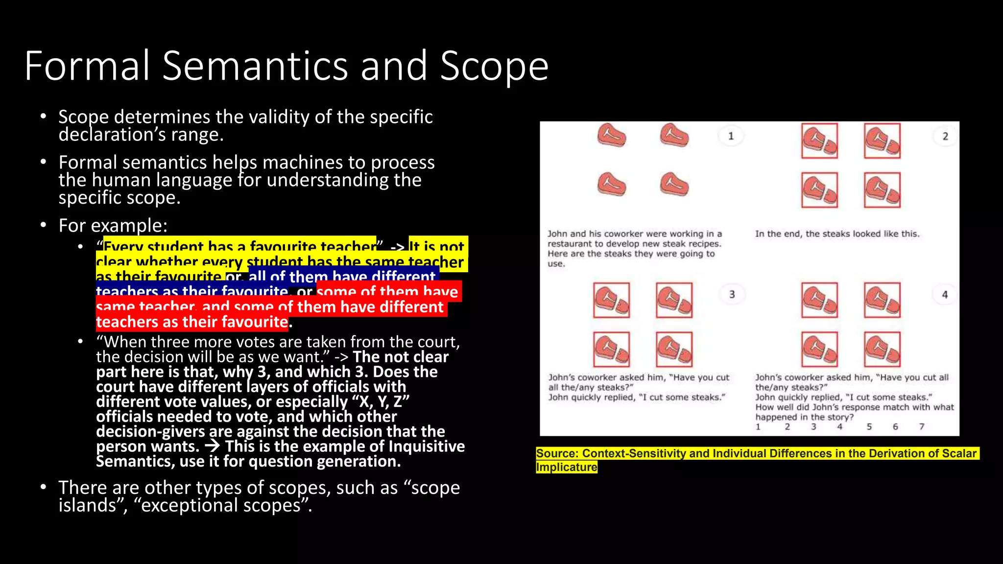 Formal Semantics and Scope
• Scope determines the validity of the specific
declaration’s range.
• Formal semantics helps machines to process
the human language for understanding the
specific scope.
• For example:
• “Every student has a favourite teacher”. -> It is not
clear whether every student has the same teacher
as their favourite or, all of them have different
teachers as their favourite, or some of them have
same teacher, and some of them have different
teachers as their favourite.
• “When three more votes are taken from the court,
the decision will be as we want.” -> The not clear
part here is that, why 3, and which 3. Does the
court have different layers of officials with
different vote values, or especially “X, Y, Z”
officials needed to vote, and which other
decision-givers are against the decision that the
person wants.  This is the example of Inquisitive
Semantics, use it for question generation.
• There are other types of scopes, such as “scope
islands”, “exceptional scopes”.
Source: Context-Sensitivity and Individual Differences in the Derivation of Scalar
Implicature
 