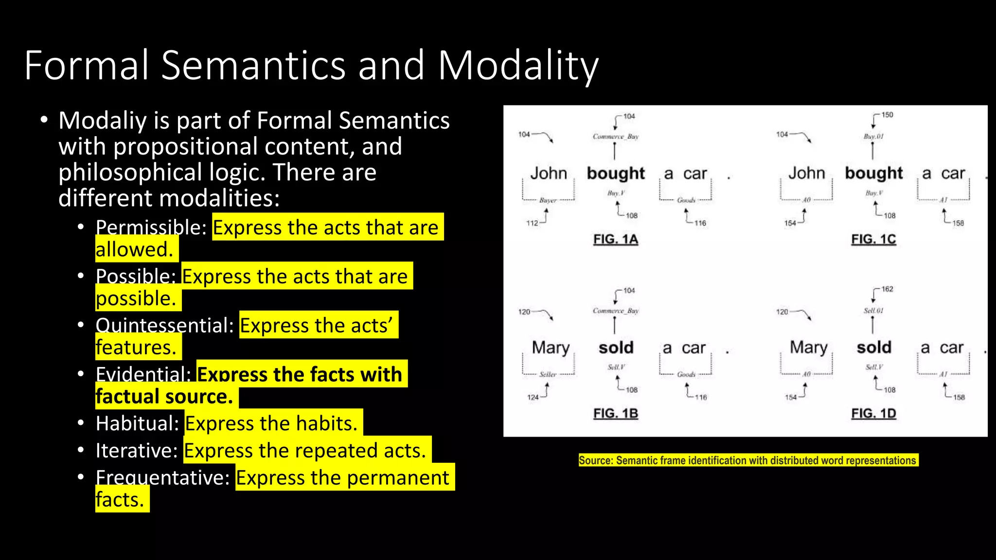 Formal Semantics and Modality
• Modaliy is part of Formal Semantics
with propositional content, and
philosophical logic. There are
different modalities:
• Permissible: Express the acts that are
allowed.
• Possible: Express the acts that are
possible.
• Quintessential: Express the acts’
features.
• Evidential: Express the facts with
factual source.
• Habitual: Express the habits.
• Iterative: Express the repeated acts.
• Frequentative: Express the permanent
facts.
Source: Semantic frame identification with distributed word representations
 