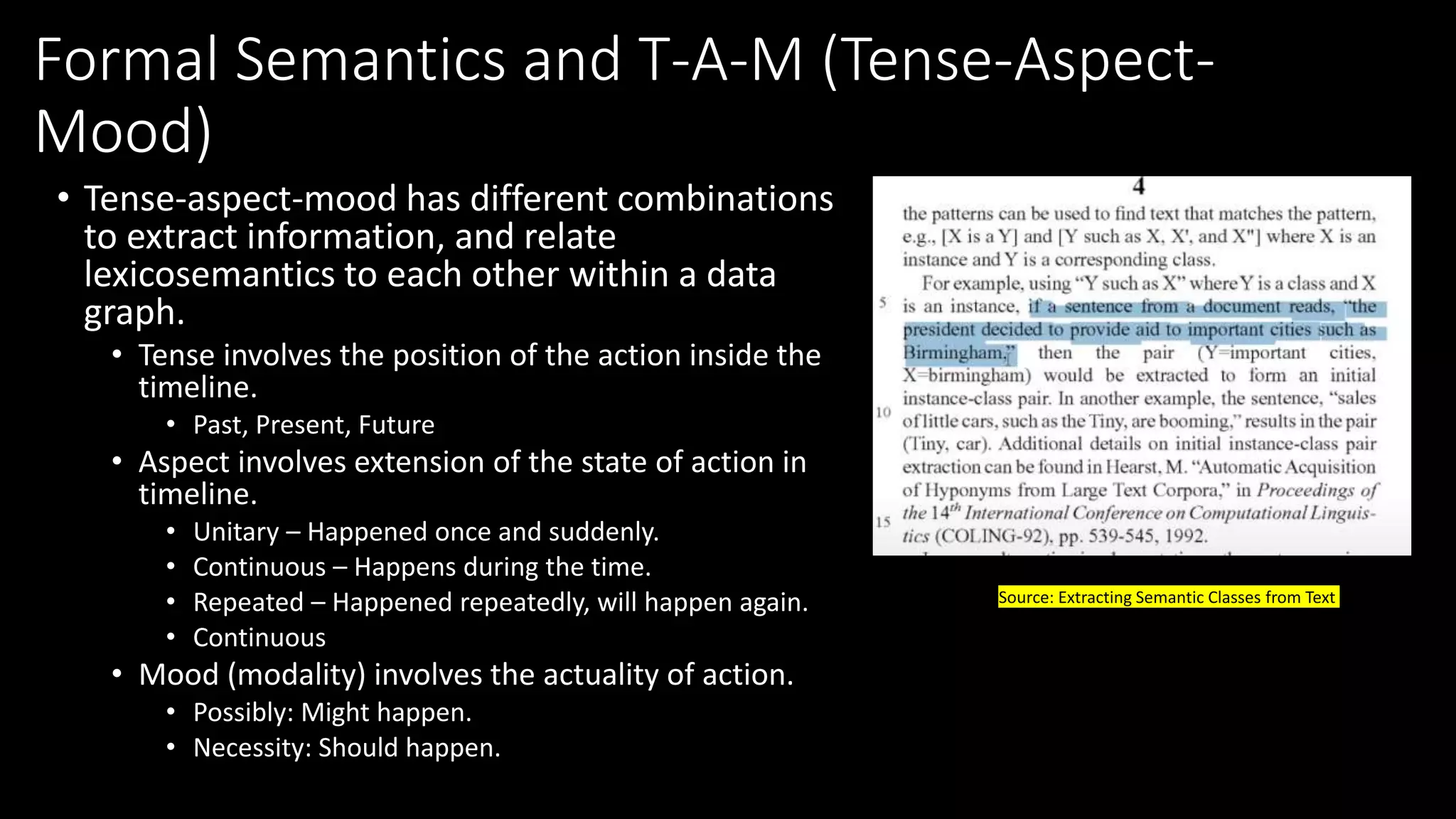 Formal Semantics and T-A-M (Tense-Aspect-
Mood)
• Tense-aspect-mood has different combinations
to extract information, and relate
lexicosemantics to each other within a data
graph.
• Tense involves the position of the action inside the
timeline.
• Past, Present, Future
• Aspect involves extension of the state of action in
timeline.
• Unitary – Happened once and suddenly.
• Continuous – Happens during the time.
• Repeated – Happened repeatedly, will happen again.
• Continuous
• Mood (modality) involves the actuality of action.
• Possibly: Might happen.
• Necessity: Should happen.
Source: Extracting Semantic Classes from Text
 