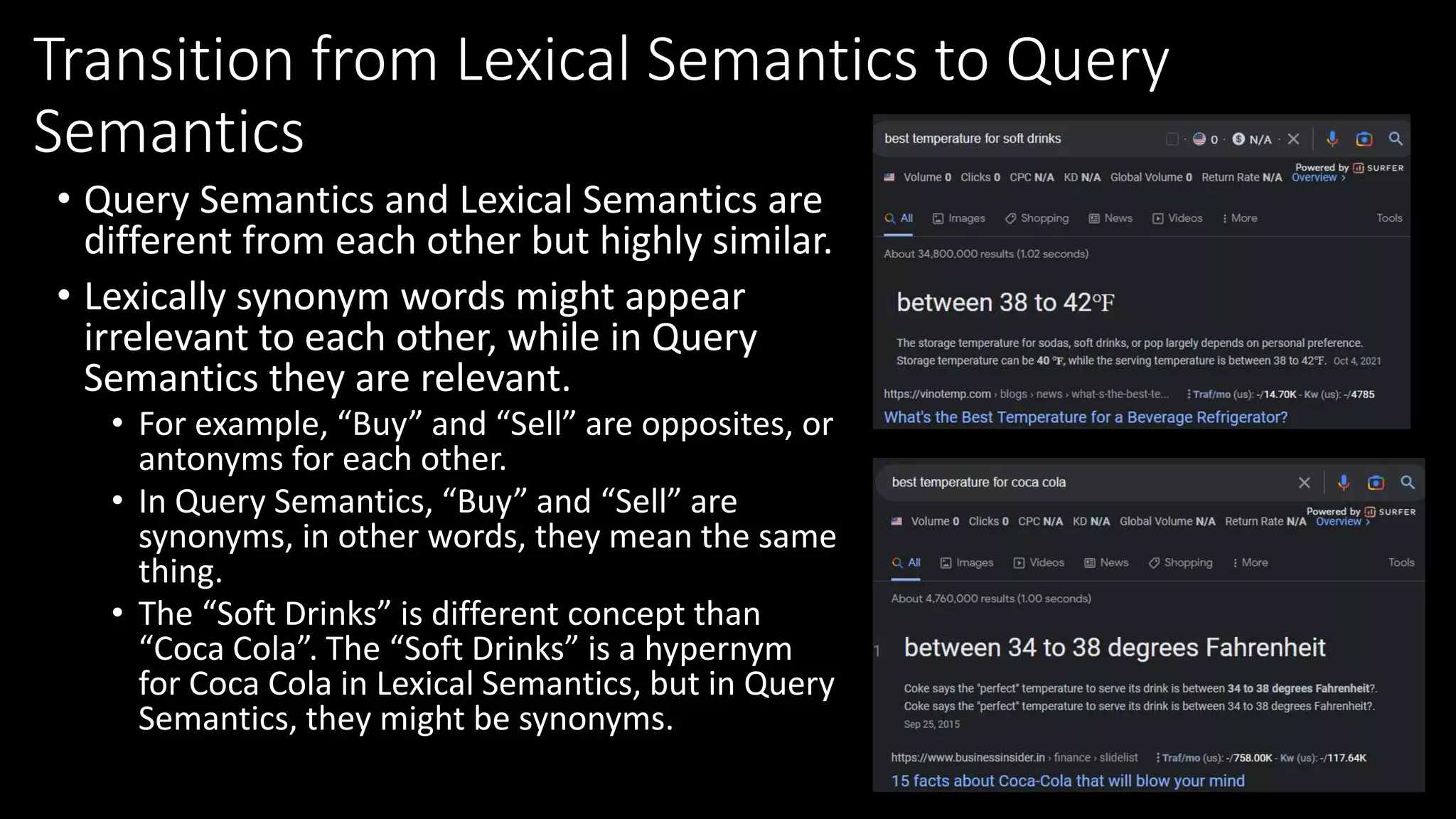 Transition from Lexical Semantics to Query
Semantics
• Query Semantics and Lexical Semantics are
different from each other but highly similar.
• Lexically synonym words might appear
irrelevant to each other, while in Query
Semantics they are relevant.
• For example, “Buy” and “Sell” are opposites, or
antonyms for each other.
• In Query Semantics, “Buy” and “Sell” are
synonyms, in other words, they mean the same
thing.
• The “Soft Drinks” is different concept than
“Coca Cola”. The “Soft Drinks” is a hypernym
for Coca Cola in Lexical Semantics, but in Query
Semantics, they might be synonyms.
 