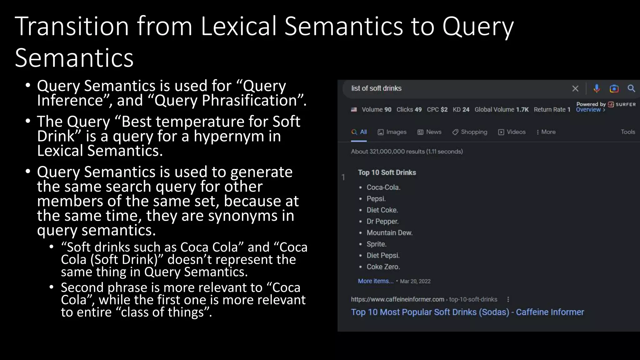 Transition from Lexical Semantics to Query
Semantics
• Query Semantics is used for “Query
Inference”, and “Query Phrasification”.
• The Query “Best temperature for Soft
Drink” is a query for a hypernym in
Lexical Semantics.
• Query Semantics is used to generate
the same search query for other
members of the same set, because at
the same time, they are synonyms in
query semantics.
• “Soft drinks such as Coca Cola” and “Coca
Cola (Soft Drink)” doesn’t represent the
same thing in Query Semantics.
• Second phrase is more relevant to “Coca
Cola”, while the first one is more relevant
to entire “class of things”.
 