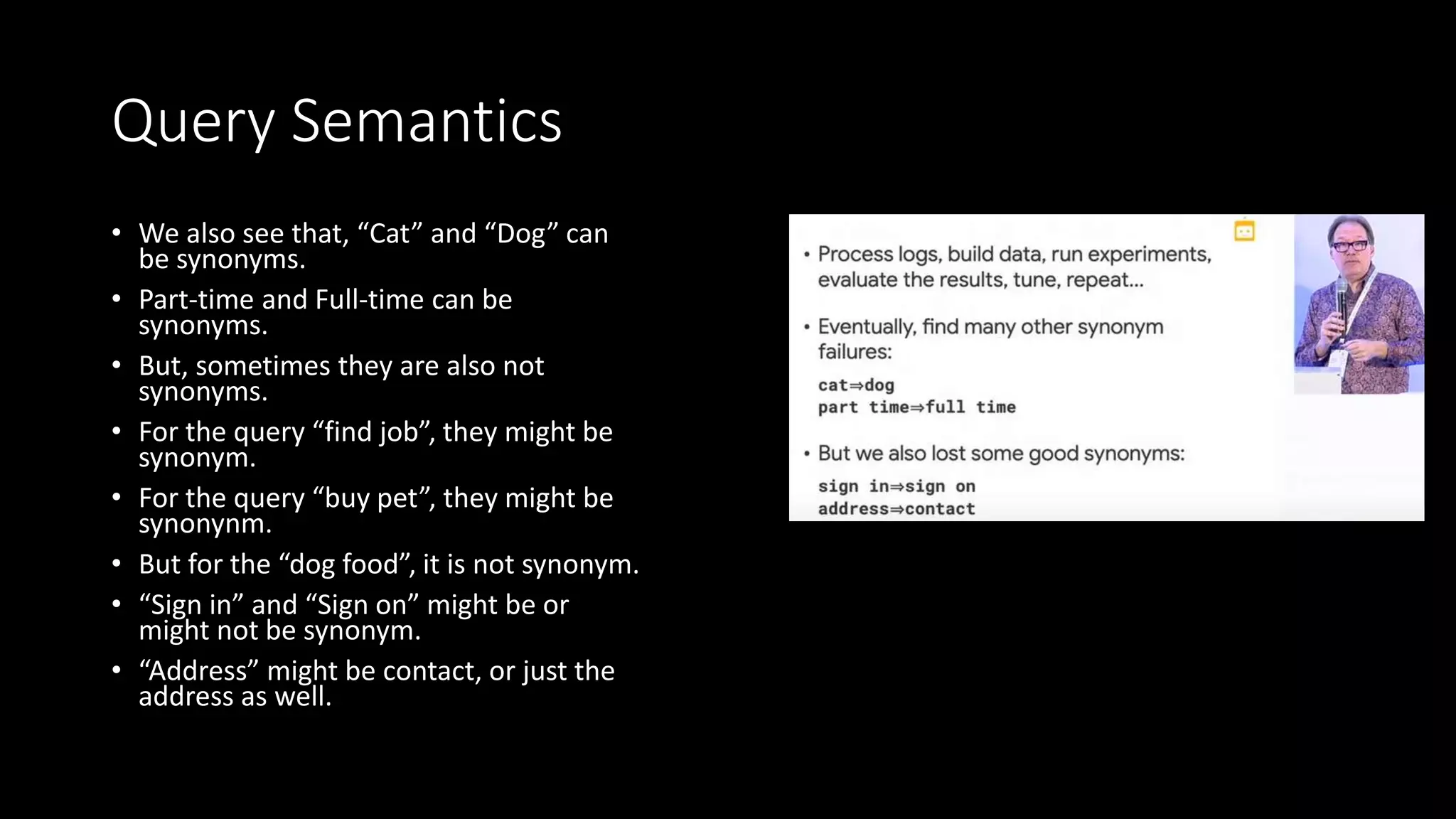 Query Semantics
• We also see that, “Cat” and “Dog” can
be synonyms.
• Part-time and Full-time can be
synonyms.
• But, sometimes they are also not
synonyms.
• For the query “find job”, they might be
synonym.
• For the query “buy pet”, they might be
synonynm.
• But for the “dog food”, it is not synonym.
• “Sign in” and “Sign on” might be or
might not be synonym.
• “Address” might be contact, or just the
address as well.
 