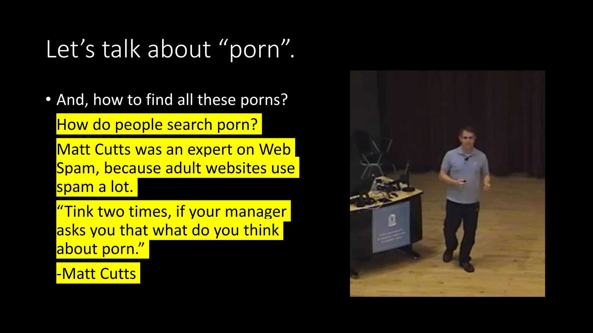 Let’s talk about “porn”.
• And, how to find all these porns?
• How do people search porn?
• Matt Cutts was an expert on Web
Spam, because adult websites use
spam a lot.
• “Tink two times, if your manager
asks you that what do you think
about porn.”
• -Matt Cutts
 