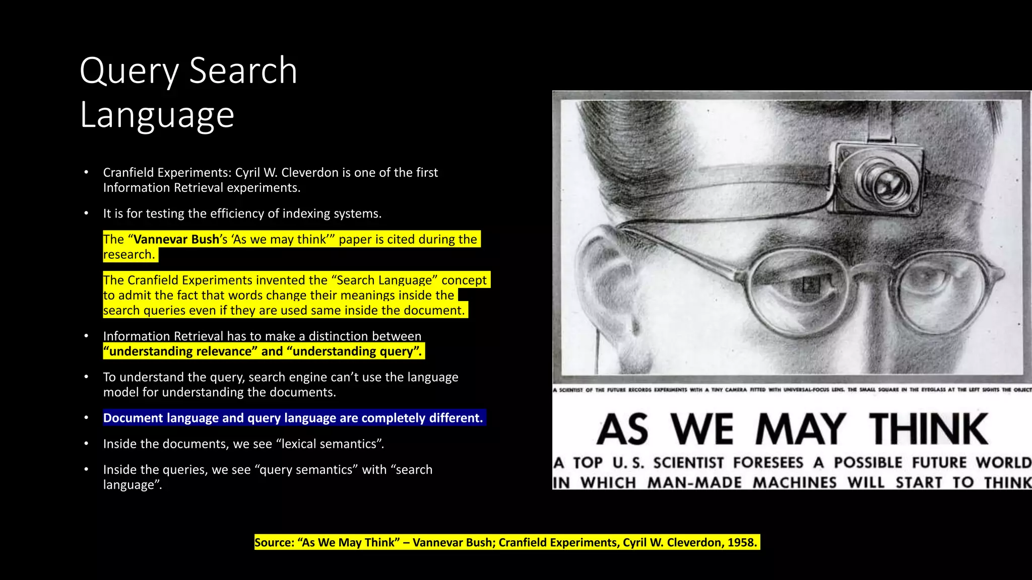 Query Search
Language
• Cranfield Experiments: Cyril W. Cleverdon is one of the first
Information Retrieval experiments.
• It is for testing the efficiency of indexing systems.
• The “Vannevar Bush’s ‘As we may think’” paper is cited during the
research.
• The Cranfield Experiments invented the “Search Language” concept
to admit the fact that words change their meanings inside the
search queries even if they are used same inside the document.
• Information Retrieval has to make a distinction between
“understanding relevance” and “understanding query”.
• To understand the query, search engine can’t use the language
model for understanding the documents.
• Document language and query language are completely different.
• Inside the documents, we see “lexical semantics”.
• Inside the queries, we see “query semantics” with “search
language”.
Source: “As We May Think” – Vannevar Bush; Cranfield Experiments, Cyril W. Cleverdon, 1958.
 
