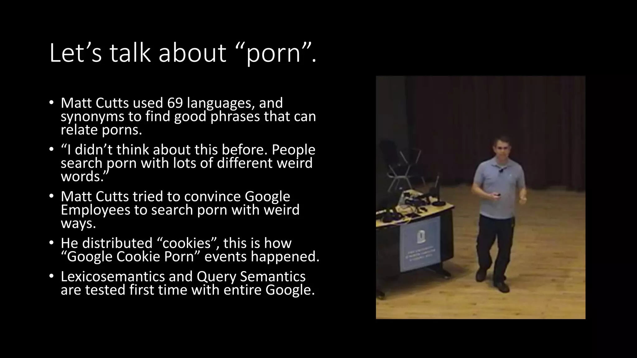 Let’s talk about “porn”.
• Matt Cutts used 69 languages, and
synonyms to find good phrases that can
relate porns.
• “I didn’t think about this before. People
search porn with lots of different weird
words.”
• Matt Cutts tried to convince Google
Employees to search porn with weird
ways.
• He distributed “cookies”, this is how
“Google Cookie Porn” events happened.
• Lexicosemantics and Query Semantics
are tested first time with entire Google.
 
