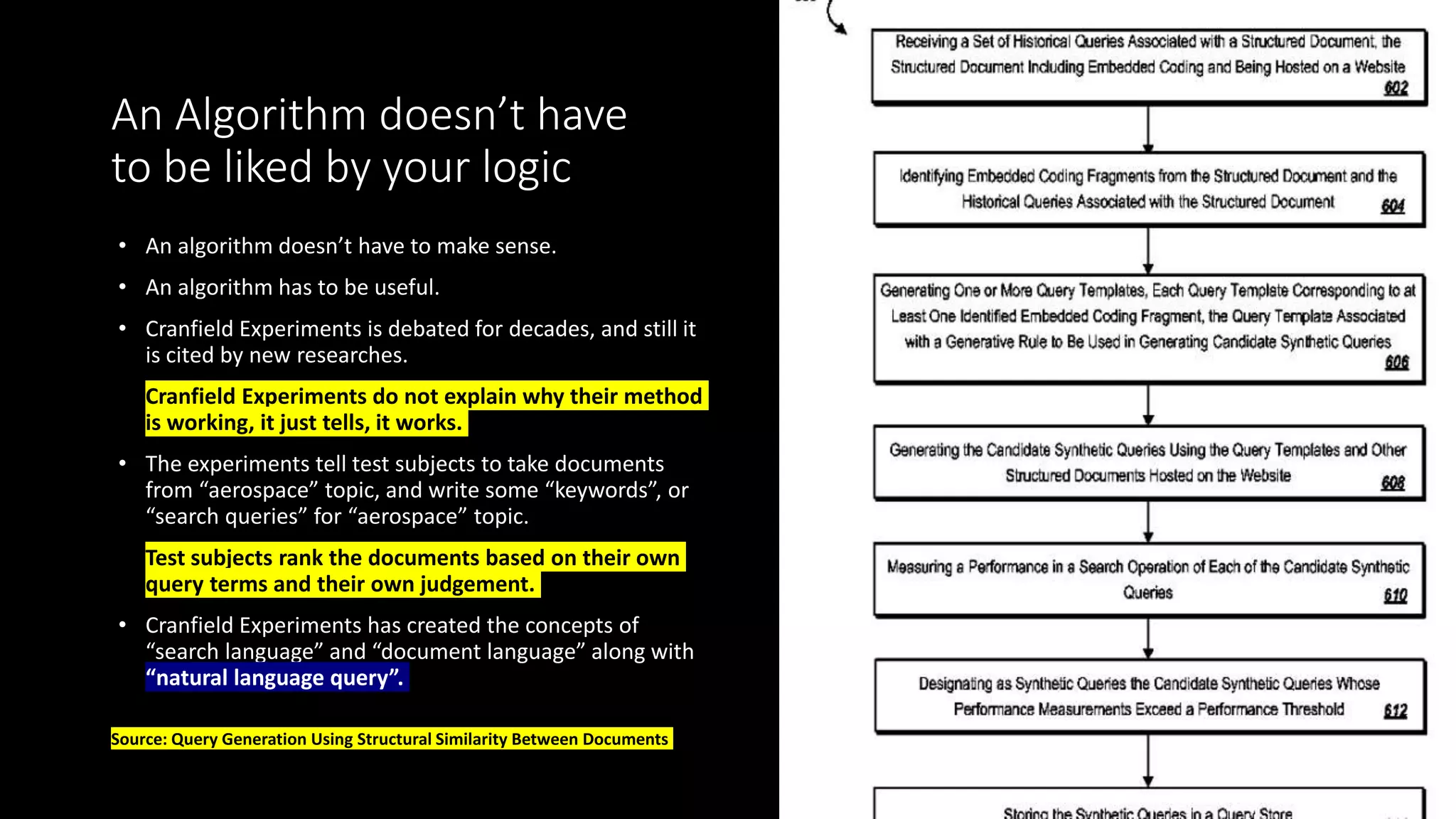 An Algorithm doesn’t have
to be liked by your logic
• An algorithm doesn’t have to make sense.
• An algorithm has to be useful.
• Cranfield Experiments is debated for decades, and still it
is cited by new researches.
• Cranfield Experiments do not explain why their method
is working, it just tells, it works.
• The experiments tell test subjects to take documents
from “aerospace” topic, and write some “keywords”, or
“search queries” for “aerospace” topic.
• Test subjects rank the documents based on their own
query terms and their own judgement.
• Cranfield Experiments has created the concepts of
“search language” and “document language” along with
“natural language query”.
Source: Query Generation Using Structural Similarity Between Documents
 