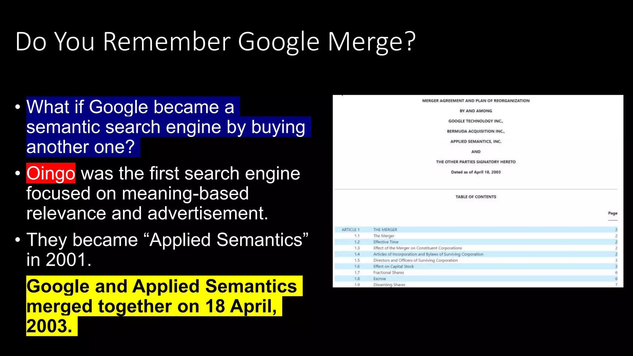 Do You Remember Google Merge?
• What if Google became a
semantic search engine by buying
another one?
• Oingo was the first search engine
focused on meaning-based
relevance and advertisement.
• They became “Applied Semantics”
in 2001.
• Google and Applied Semantics
merged together on 18 April,
2003.
 