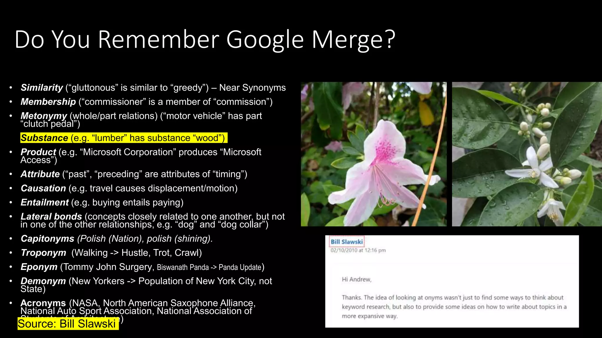 Do You Remember Google Merge?
• Similarity (“gluttonous” is similar to “greedy”) – Near Synonyms
• Membership (“commissioner” is a member of “commission”)
• Metonymy (whole/part relations) (“motor vehicle” has part
“clutch pedal”)
• Substance (e.g. “lumber” has substance “wood”)
• Product (e.g. “Microsoft Corporation” produces “Microsoft
Access”)
• Attribute (“past”, “preceding” are attributes of “timing”)
• Causation (e.g. travel causes displacement/motion)
• Entailment (e.g. buying entails paying)
• Lateral bonds (concepts closely related to one another, but not
in one of the other relationships, e.g. “dog” and “dog collar”)
• Capitonyms (Polish (Nation), polish (shining).
• Troponym (Walking -> Hustle, Trot, Crawl)
• Eponym (Tommy John Surgery, Biswanath Panda -> Panda Update)
• Demonym (New Yorkers -> Population of New York City, not
State)
• Acronyms (NASA, North American Saxophone Alliance,
National Auto Sport Association, National Association of
Students of Architecture)
•Source: Bill Slawski
 