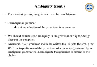 11
Ambiguity (cont.)
• For the most parsers, the grammar must be unambiguous.
• unambiguous grammar
 unique selection of the parse tree for a sentence
• We should eliminate the ambiguity in the grammar during the design
phase of the compiler.
• An unambiguous grammar should be written to eliminate the ambiguity.
• We have to prefer one of the parse trees of a sentence (generated by an
ambiguous grammar) to disambiguate that grammar to restrict to this
choice.
 