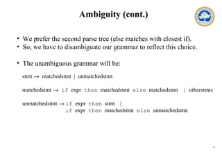 13
Ambiguity (cont.)
• We prefer the second parse tree (else matches with closest if).
• So, we have to disambiguate our grammar to reflect this choice.
• The unambiguous grammar will be:
stmt → matchedstmt | unmatchedstmt
matchedstmt → if expr then matchedstmt else matchedstmt | otherstmts
unmatchedstmt → if expr then stmt |
if expr then matchedstmt else unmatchedstmt
 
