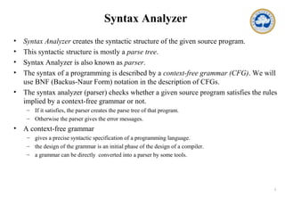 1
Syntax Analyzer
• Syntax Analyzer creates the syntactic structure of the given source program.
• This syntactic structure is mostly a parse tree.
• Syntax Analyzer is also known as parser.
• The syntax of a programming is described by a context-free grammar (CFG). We will
use BNF (Backus-Naur Form) notation in the description of CFGs.
• The syntax analyzer (parser) checks whether a given source program satisfies the rules
implied by a context-free grammar or not.
– If it satisfies, the parser creates the parse tree of that program.
– Otherwise the parser gives the error messages.
• A context-free grammar
– gives a precise syntactic specification of a programming language.
– the design of the grammar is an initial phase of the design of a compiler.
– a grammar can be directly converted into a parser by some tools.
 