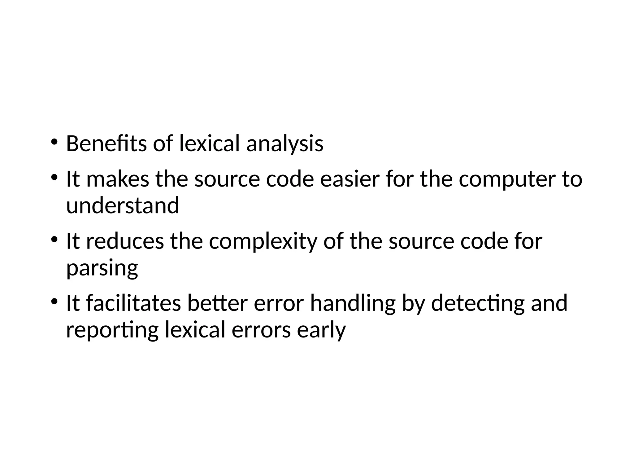 • Benefits of lexical analysis
• It makes the source code easier for the computer to
understand
• It reduces the complexity of the source code for
parsing
• It facilitates better error handling by detecting and
reporting lexical errors early
 