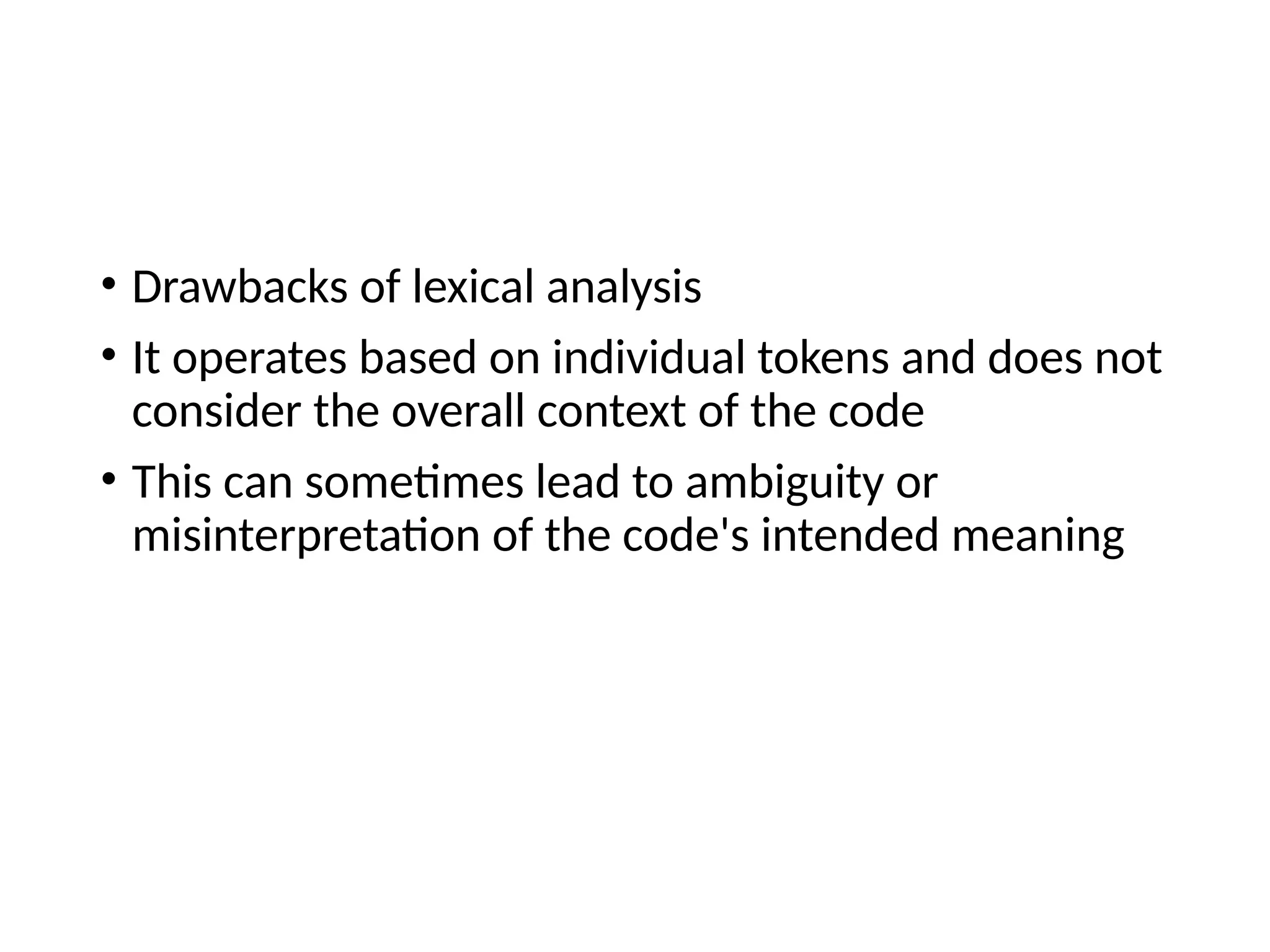 • Drawbacks of lexical analysis
• It operates based on individual tokens and does not
consider the overall context of the code
• This can sometimes lead to ambiguity or
misinterpretation of the code's intended meaning
 