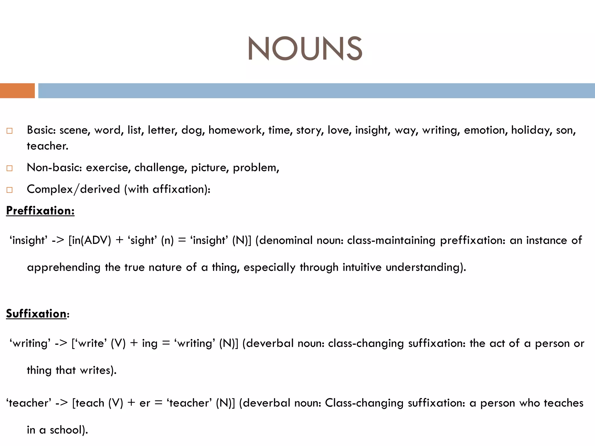 NOUNS

   Basic: scene, word, list, letter, dog, homework, time, story, love, insight, way, writing, emotion, holiday, son,
    teacher.
   Non-basic: exercise, challenge, picture, problem,
   Complex/derived (with affixation):
Preffixation:

„insight‟ -> [in(ADV) + „sight‟ (n) = „insight‟ (N)] (denominal noun: class-maintaining preffixation: an instance of

    apprehending the true nature of a thing, especially through intuitive understanding).


Suffixation:

„writing‟ -> [„write‟ (V) + ing = „writing‟ (N)] (deverbal noun: class-changing suffixation: the act of a person or

    thing that writes).

„teacher‟ -> [teach (V) + er = „teacher‟ (N)] (deverbal noun: Class-changing suffixation: a person who teaches

    in a school).
 