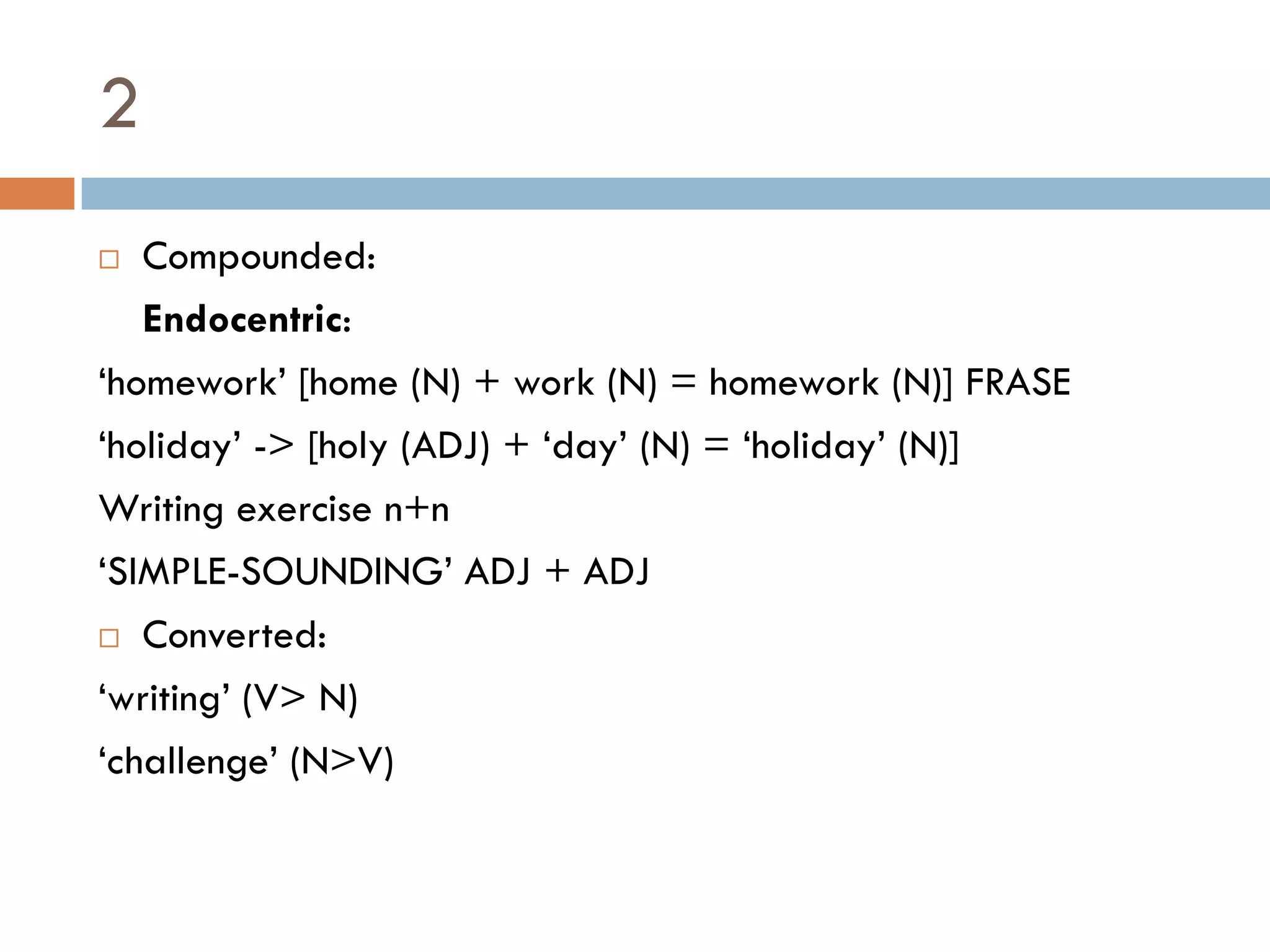 2
  Compounded:
   Endocentric:
„homework‟ [home (N) + work (N) = homework (N)] FRASE
„holiday‟ -> [holy (ADJ) + „day‟ (N) = „holiday‟ (N)]
Writing exercise n+n
„SIMPLE-SOUNDING‟ ADJ + ADJ
 Converted:

„writing‟ (V> N)
„challenge‟ (N>V)
 